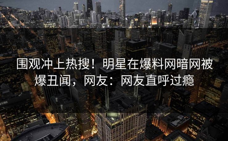围观冲上热搜！明星在爆料网暗网被爆丑闻，网友：网友直呼过瘾