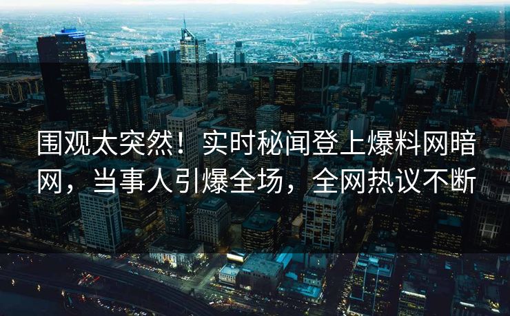 围观太突然！实时秘闻登上爆料网暗网，当事人引爆全场，全网热议不断