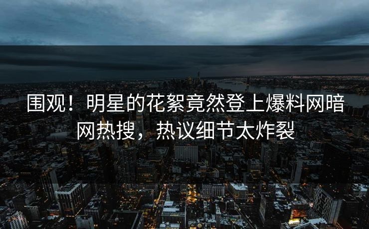 围观！明星的花絮竟然登上爆料网暗网热搜，热议细节太炸裂