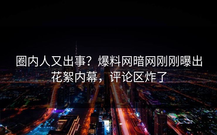 圈内人又出事？爆料网暗网刚刚曝出花絮内幕，评论区炸了