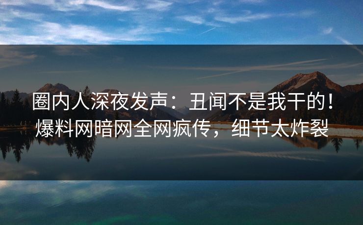 圈内人深夜发声：丑闻不是我干的！爆料网暗网全网疯传，细节太炸裂