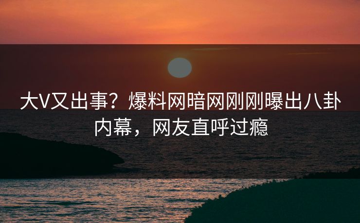 大V又出事？爆料网暗网刚刚曝出八卦内幕，网友直呼过瘾