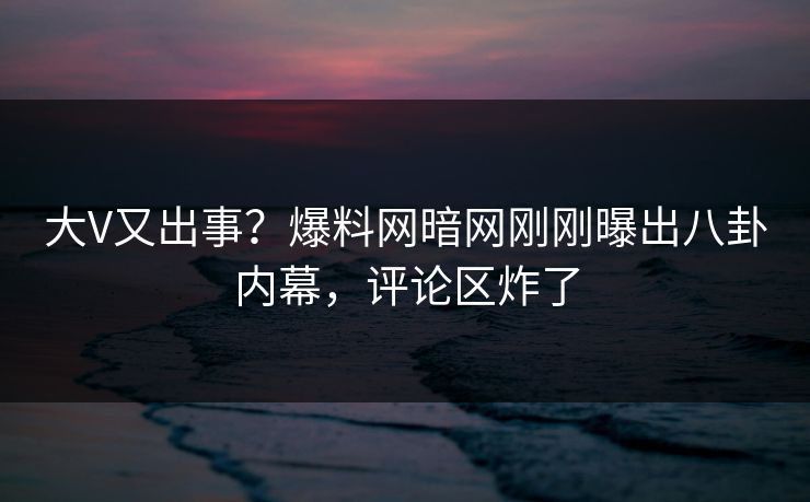 大V又出事？爆料网暗网刚刚曝出八卦内幕，评论区炸了