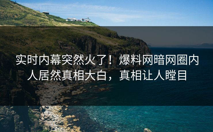 实时内幕突然火了！爆料网暗网圈内人居然真相大白，真相让人瞠目
