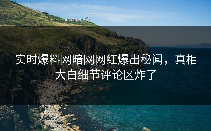 实时爆料网暗网网红爆出秘闻，真相大白细节评论区炸了