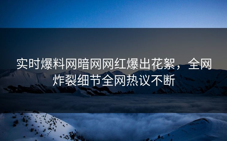 实时爆料网暗网网红爆出花絮，全网炸裂细节全网热议不断