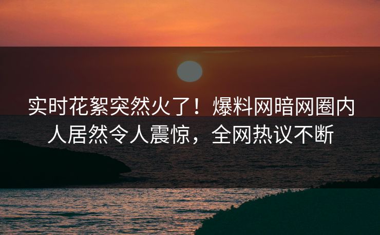 实时花絮突然火了！爆料网暗网圈内人居然令人震惊，全网热议不断