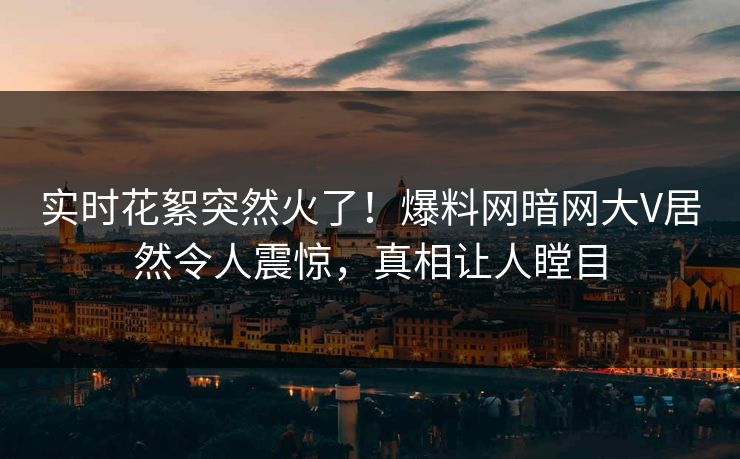 实时花絮突然火了！爆料网暗网大V居然令人震惊，真相让人瞠目