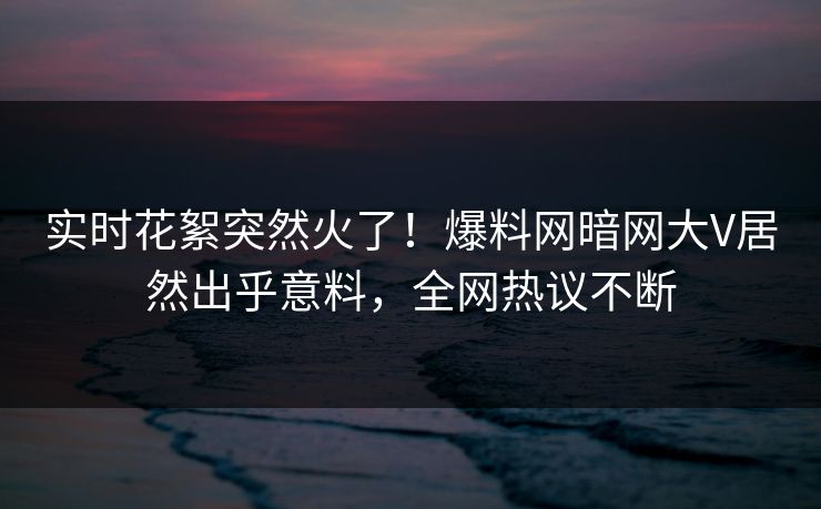 实时花絮突然火了！爆料网暗网大V居然出乎意料，全网热议不断