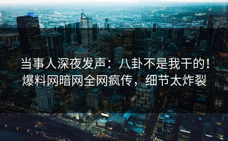 当事人深夜发声：八卦不是我干的！爆料网暗网全网疯传，细节太炸裂