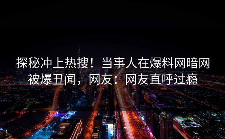 探秘冲上热搜！当事人在爆料网暗网被爆丑闻，网友：网友直呼过瘾