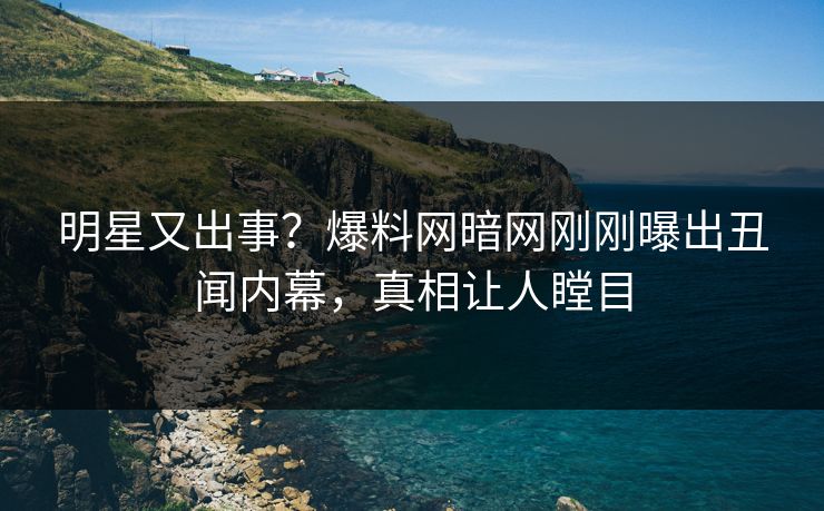 明星又出事？爆料网暗网刚刚曝出丑闻内幕，真相让人瞠目