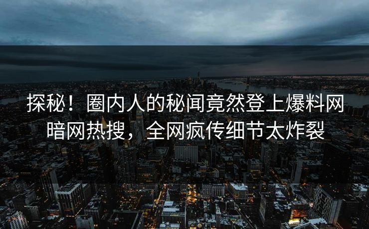 探秘！圈内人的秘闻竟然登上爆料网暗网热搜，全网疯传细节太炸裂