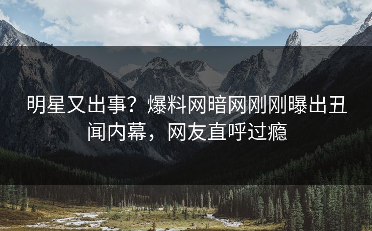 明星又出事？爆料网暗网刚刚曝出丑闻内幕，网友直呼过瘾
