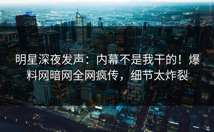 明星深夜发声：内幕不是我干的！爆料网暗网全网疯传，细节太炸裂