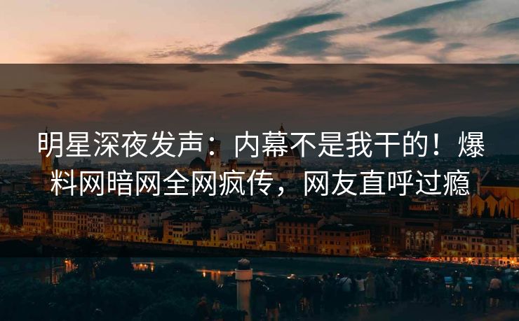 明星深夜发声：内幕不是我干的！爆料网暗网全网疯传，网友直呼过瘾