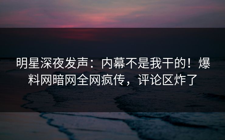 明星深夜发声：内幕不是我干的！爆料网暗网全网疯传，评论区炸了