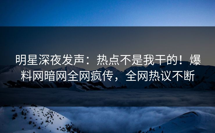 明星深夜发声：热点不是我干的！爆料网暗网全网疯传，全网热议不断