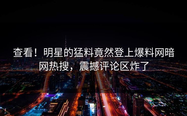 查看！明星的猛料竟然登上爆料网暗网热搜，震撼评论区炸了