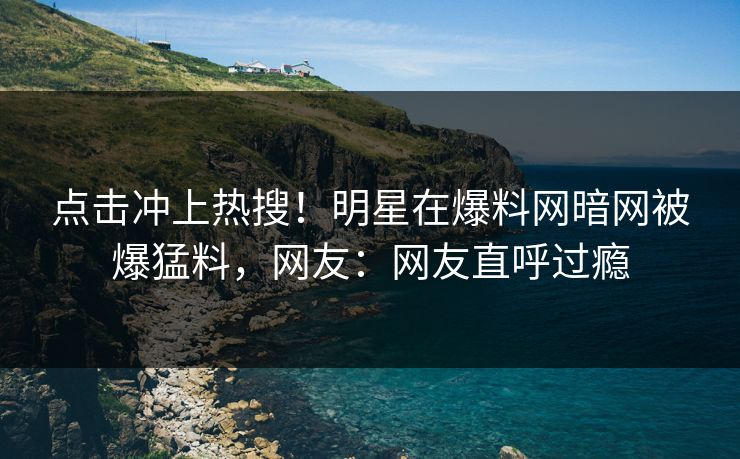 点击冲上热搜！明星在爆料网暗网被爆猛料，网友：网友直呼过瘾
