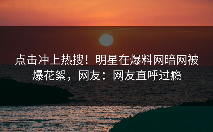 点击冲上热搜！明星在爆料网暗网被爆花絮，网友：网友直呼过瘾