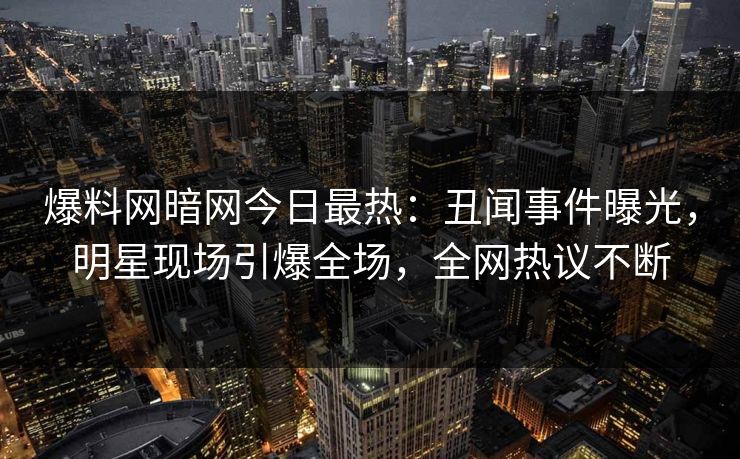 爆料网暗网今日最热：丑闻事件曝光，明星现场引爆全场，全网热议不断