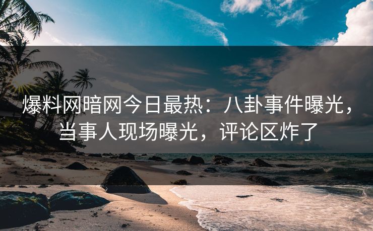 爆料网暗网今日最热:八卦事件曝光,当事人现场曝光,评论区炸了