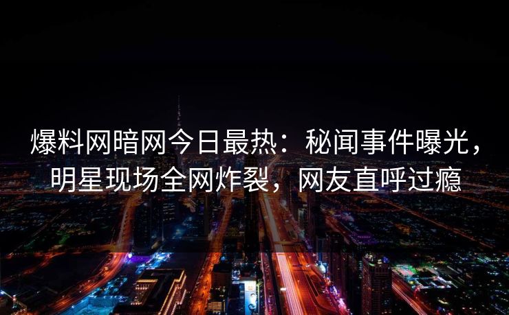 爆料网暗网今日最热：秘闻事件曝光，明星现场全网炸裂，网友直呼过瘾