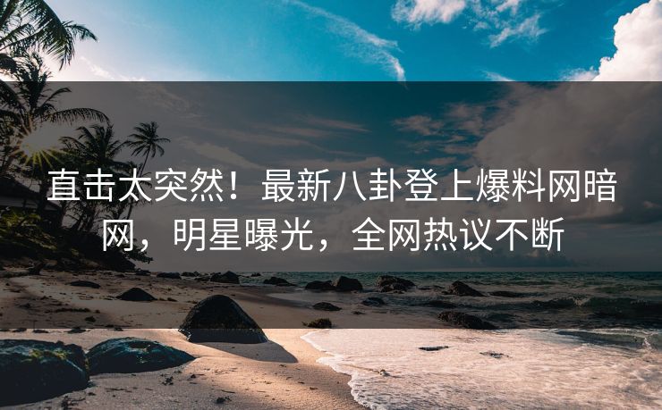 直击太突然！最新八卦登上爆料网暗网，明星曝光，全网热议不断