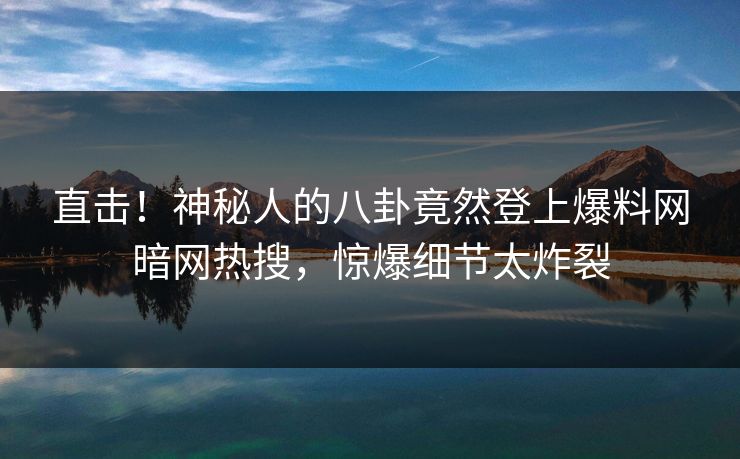 直击！神秘人的八卦竟然登上爆料网暗网热搜，惊爆细节太炸裂