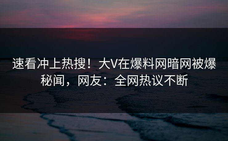速看冲上热搜！大V在爆料网暗网被爆秘闻，网友：全网热议不断