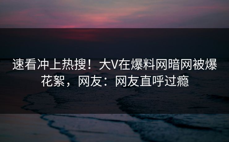 速看冲上热搜！大V在爆料网暗网被爆花絮，网友：网友直呼过瘾