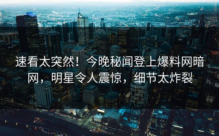 速看太突然！今晚秘闻登上爆料网暗网，明星令人震惊，细节太炸裂