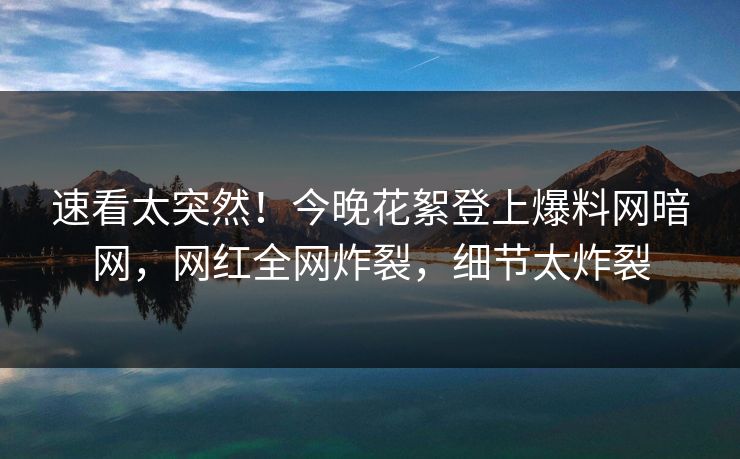 速看太突然！今晚花絮登上爆料网暗网，网红全网炸裂，细节太炸裂