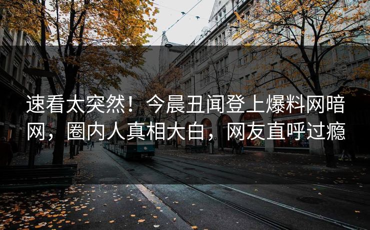 速看太突然！今晨丑闻登上爆料网暗网，圈内人真相大白，网友直呼过瘾
