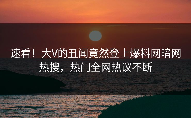 速看！大V的丑闻竟然登上爆料网暗网热搜，热门全网热议不断