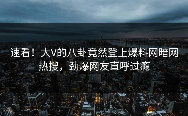 速看！大V的八卦竟然登上爆料网暗网热搜，劲爆网友直呼过瘾