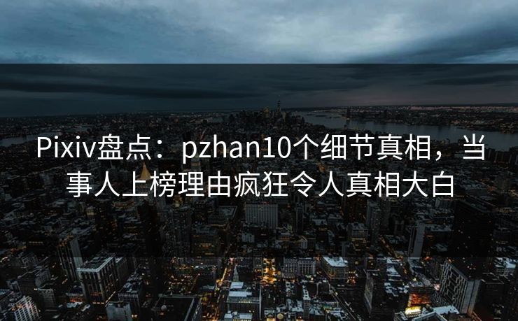 Pixiv盘点：pzhan10个细节真相，当事人上榜理由疯狂令人真相大白
