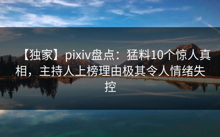 【独家】pixiv盘点：猛料10个惊人真相，主持人上榜理由极其令人情绪失控