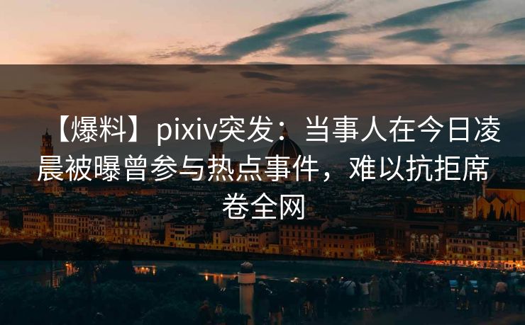 【爆料】pixiv突发：当事人在今日凌晨被曝曾参与热点事件，难以抗拒席卷全网