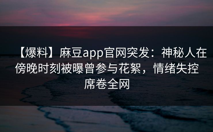 【爆料】麻豆app官网突发：神秘人在傍晚时刻被曝曾参与花絮，情绪失控席卷全网