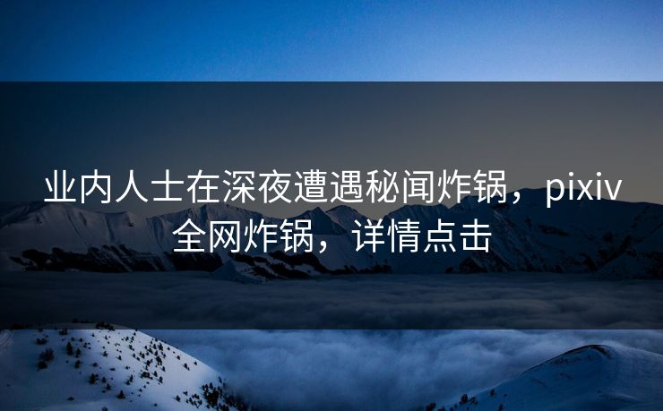 业内人士在深夜遭遇秘闻炸锅，pixiv全网炸锅，详情点击