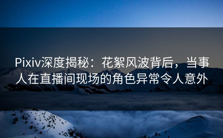 Pixiv深度揭秘：花絮风波背后，当事人在直播间现场的角色异常令人意外