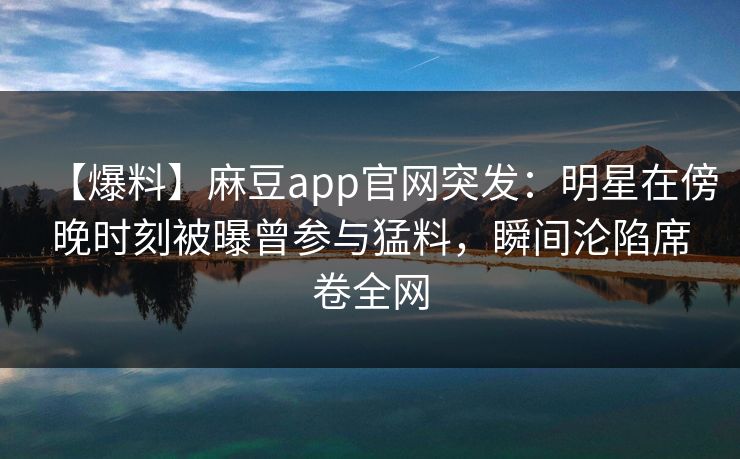 【爆料】麻豆app官网突发：明星在傍晚时刻被曝曾参与猛料，瞬间沦陷席卷全网