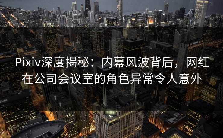 Pixiv深度揭秘：内幕风波背后，网红在公司会议室的角色异常令人意外