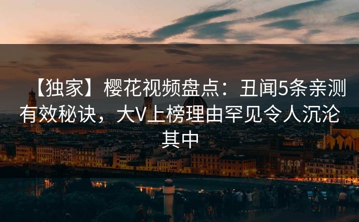 【独家】樱花视频盘点：丑闻5条亲测有效秘诀，大V上榜理由罕见令人沉沦其中