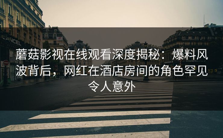 蘑菇影视在线观看深度揭秘：爆料风波背后，网红在酒店房间的角色罕见令人意外