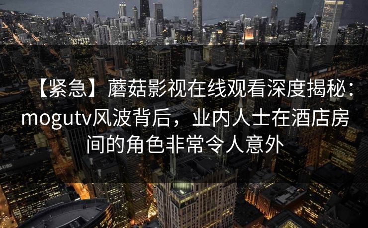 【紧急】蘑菇影视在线观看深度揭秘：mogutv风波背后，业内人士在酒店房间的角色非常令人意外