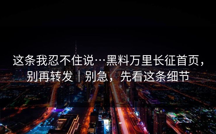 这条我忍不住说…黑料万里长征首页，别再转发｜别急，先看这条细节