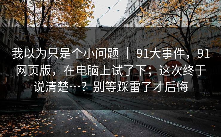 我以为只是个小问题 ｜ 91大事件，91网页版，在电脑上试了下；这次终于说清楚…？别等踩雷了才后悔